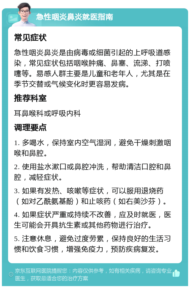 急性咽炎鼻炎就医指南 常见症状 急性咽炎鼻炎是由病毒或细菌引起的上呼吸道感染，常见症状包括咽喉肿痛、鼻塞、流涕、打喷嚏等。易感人群主要是儿童和老年人，尤其是在季节交替或气候变化时更容易发病。 推荐科室 耳鼻喉科或呼吸内科 调理要点 1. 多喝水，保持室内空气湿润，避免干燥刺激咽喉和鼻腔。 2. 使用盐水漱口或鼻腔冲洗，帮助清洁口腔和鼻腔，减轻症状。 3. 如果有发热、咳嗽等症状，可以服用退烧药（如对乙酰氨基酚）和止咳药（如右美沙芬）。 4. 如果症状严重或持续不改善，应及时就医，医生可能会开具抗生素或其他药物进行治疗。 5. 注意休息，避免过度劳累，保持良好的生活习惯和饮食习惯，增强免疫力，预防疾病复发。