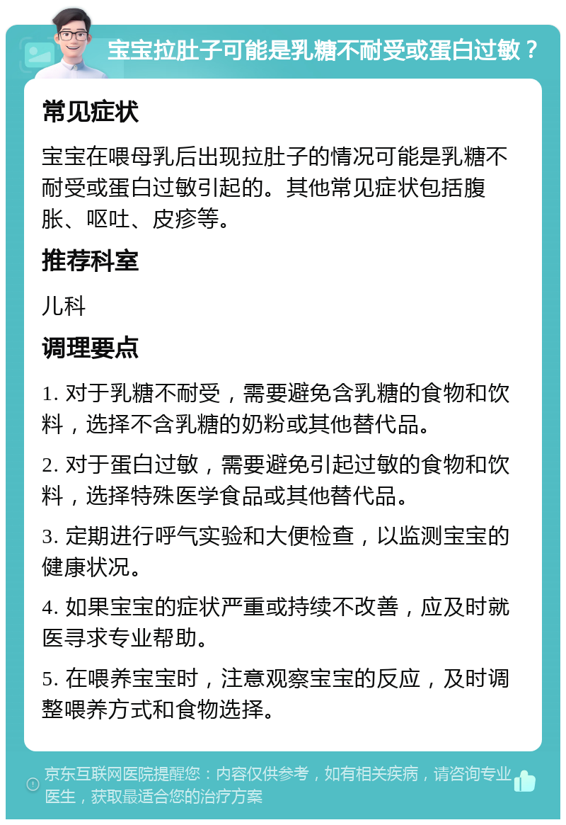 宝宝拉肚子可能是乳糖不耐受或蛋白过敏？ 常见症状 宝宝在喂母乳后出现拉肚子的情况可能是乳糖不耐受或蛋白过敏引起的。其他常见症状包括腹胀、呕吐、皮疹等。 推荐科室 儿科 调理要点 1. 对于乳糖不耐受，需要避免含乳糖的食物和饮料，选择不含乳糖的奶粉或其他替代品。 2. 对于蛋白过敏，需要避免引起过敏的食物和饮料，选择特殊医学食品或其他替代品。 3. 定期进行呼气实验和大便检查，以监测宝宝的健康状况。 4. 如果宝宝的症状严重或持续不改善，应及时就医寻求专业帮助。 5. 在喂养宝宝时，注意观察宝宝的反应，及时调整喂养方式和食物选择。