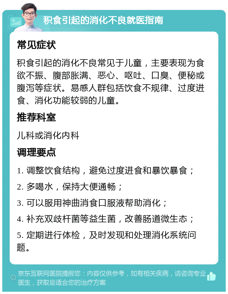 积食引起的消化不良就医指南 常见症状 积食引起的消化不良常见于儿童，主要表现为食欲不振、腹部胀满、恶心、呕吐、口臭、便秘或腹泻等症状。易感人群包括饮食不规律、过度进食、消化功能较弱的儿童。 推荐科室 儿科或消化内科 调理要点 1. 调整饮食结构，避免过度进食和暴饮暴食； 2. 多喝水，保持大便通畅； 3. 可以服用神曲消食口服液帮助消化； 4. 补充双歧杆菌等益生菌，改善肠道微生态； 5. 定期进行体检，及时发现和处理消化系统问题。