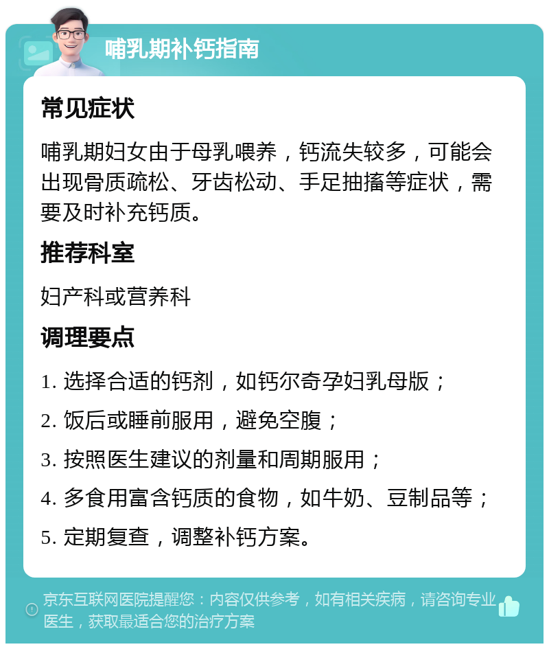 哺乳期补钙指南 常见症状 哺乳期妇女由于母乳喂养，钙流失较多，可能会出现骨质疏松、牙齿松动、手足抽搐等症状，需要及时补充钙质。 推荐科室 妇产科或营养科 调理要点 1. 选择合适的钙剂，如钙尔奇孕妇乳母版； 2. 饭后或睡前服用，避免空腹； 3. 按照医生建议的剂量和周期服用； 4. 多食用富含钙质的食物，如牛奶、豆制品等； 5. 定期复查，调整补钙方案。