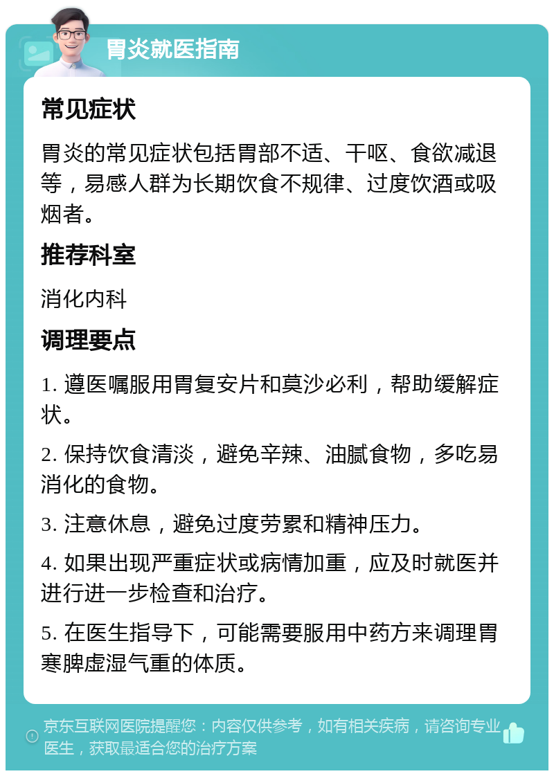 胃炎就医指南 常见症状 胃炎的常见症状包括胃部不适、干呕、食欲减退等，易感人群为长期饮食不规律、过度饮酒或吸烟者。 推荐科室 消化内科 调理要点 1. 遵医嘱服用胃复安片和莫沙必利，帮助缓解症状。 2. 保持饮食清淡，避免辛辣、油腻食物，多吃易消化的食物。 3. 注意休息，避免过度劳累和精神压力。 4. 如果出现严重症状或病情加重，应及时就医并进行进一步检查和治疗。 5. 在医生指导下，可能需要服用中药方来调理胃寒脾虚湿气重的体质。