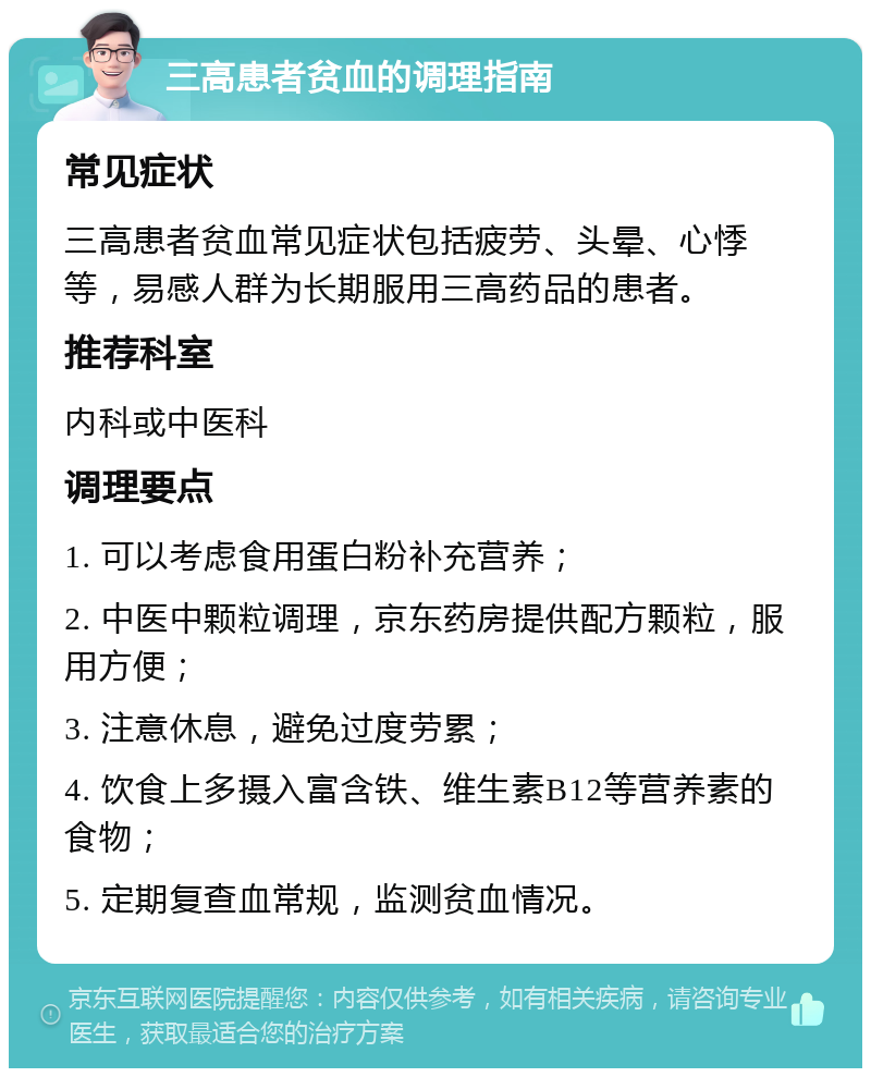 三高患者贫血的调理指南 常见症状 三高患者贫血常见症状包括疲劳、头晕、心悸等，易感人群为长期服用三高药品的患者。 推荐科室 内科或中医科 调理要点 1. 可以考虑食用蛋白粉补充营养； 2. 中医中颗粒调理，京东药房提供配方颗粒，服用方便； 3. 注意休息，避免过度劳累； 4. 饮食上多摄入富含铁、维生素B12等营养素的食物； 5. 定期复查血常规，监测贫血情况。