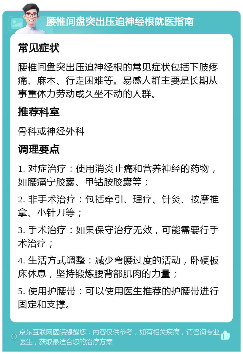 腰椎间盘突出压迫神经根就医指南 常见症状 腰椎间盘突出压迫神经根的常见症状包括下肢疼痛、麻木、行走困难等。易感人群主要是长期从事重体力劳动或久坐不动的人群。 推荐科室 骨科或神经外科 调理要点 1. 对症治疗：使用消炎止痛和营养神经的药物，如腰痛宁胶囊、甲钴胺胶囊等； 2. 非手术治疗：包括牵引、理疗、针灸、按摩推拿、小针刀等； 3. 手术治疗：如果保守治疗无效，可能需要行手术治疗； 4. 生活方式调整：减少弯腰过度的活动，卧硬板床休息，坚持锻炼腰背部肌肉的力量； 5. 使用护腰带：可以使用医生推荐的护腰带进行固定和支撑。