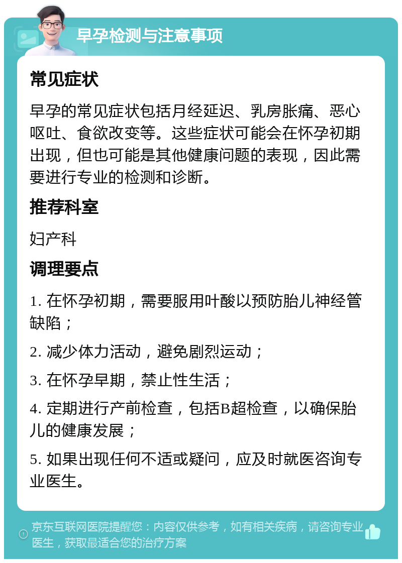 早孕检测与注意事项 常见症状 早孕的常见症状包括月经延迟、乳房胀痛、恶心呕吐、食欲改变等。这些症状可能会在怀孕初期出现，但也可能是其他健康问题的表现，因此需要进行专业的检测和诊断。 推荐科室 妇产科 调理要点 1. 在怀孕初期，需要服用叶酸以预防胎儿神经管缺陷； 2. 减少体力活动，避免剧烈运动； 3. 在怀孕早期，禁止性生活； 4. 定期进行产前检查，包括B超检查，以确保胎儿的健康发展； 5. 如果出现任何不适或疑问，应及时就医咨询专业医生。