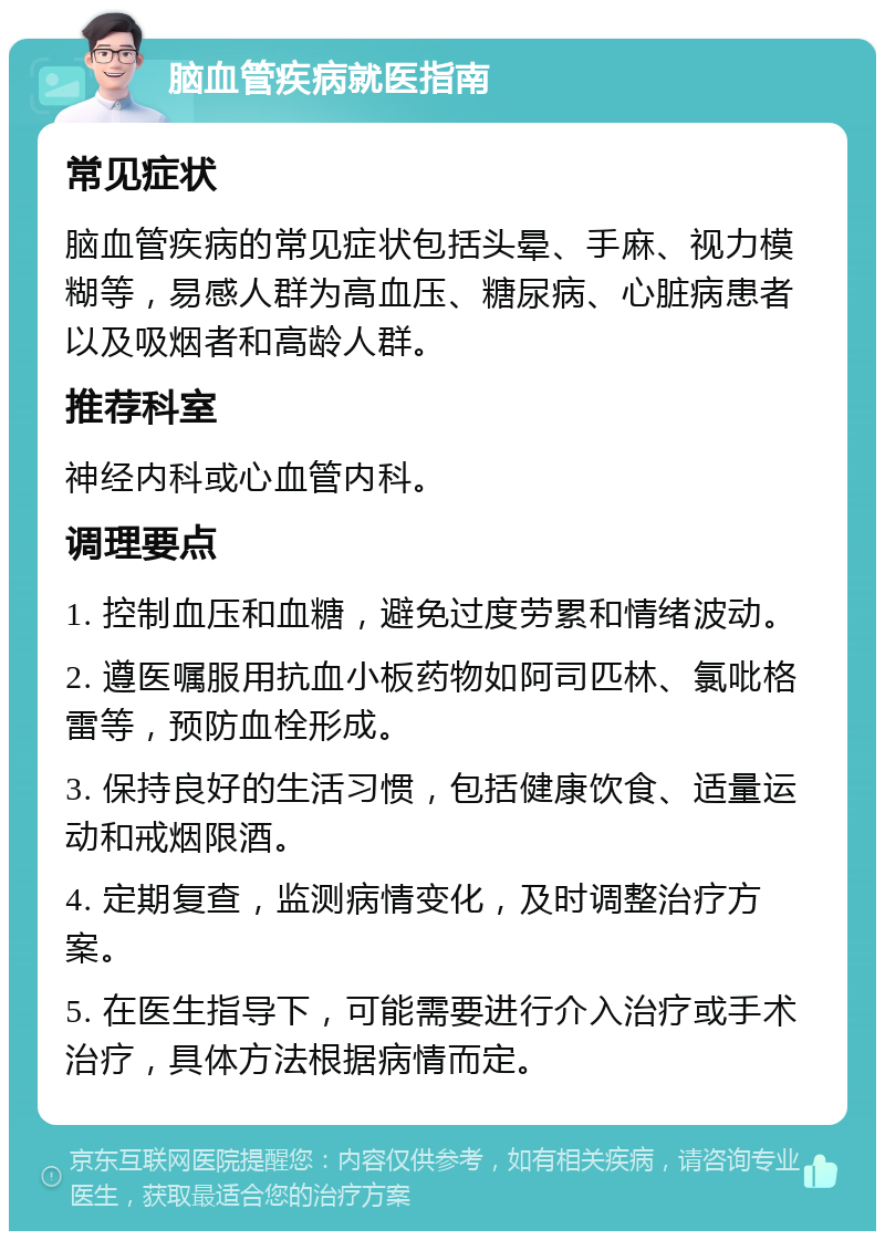 脑血管疾病就医指南 常见症状 脑血管疾病的常见症状包括头晕、手麻、视力模糊等，易感人群为高血压、糖尿病、心脏病患者以及吸烟者和高龄人群。 推荐科室 神经内科或心血管内科。 调理要点 1. 控制血压和血糖，避免过度劳累和情绪波动。 2. 遵医嘱服用抗血小板药物如阿司匹林、氯吡格雷等，预防血栓形成。 3. 保持良好的生活习惯，包括健康饮食、适量运动和戒烟限酒。 4. 定期复查，监测病情变化，及时调整治疗方案。 5. 在医生指导下，可能需要进行介入治疗或手术治疗，具体方法根据病情而定。