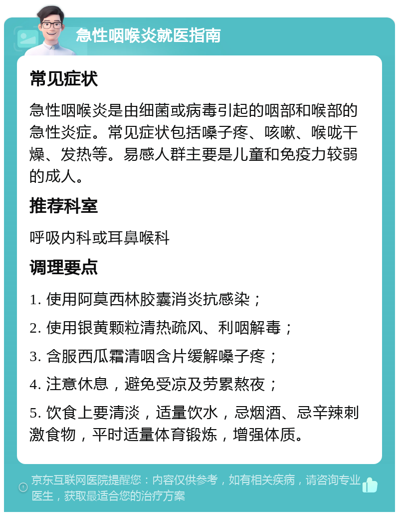 急性咽喉炎就医指南 常见症状 急性咽喉炎是由细菌或病毒引起的咽部和喉部的急性炎症。常见症状包括嗓子疼、咳嗽、喉咙干燥、发热等。易感人群主要是儿童和免疫力较弱的成人。 推荐科室 呼吸内科或耳鼻喉科 调理要点 1. 使用阿莫西林胶囊消炎抗感染； 2. 使用银黄颗粒清热疏风、利咽解毒； 3. 含服西瓜霜清咽含片缓解嗓子疼； 4. 注意休息，避免受凉及劳累熬夜； 5. 饮食上要清淡，适量饮水，忌烟酒、忌辛辣刺激食物，平时适量体育锻炼，增强体质。