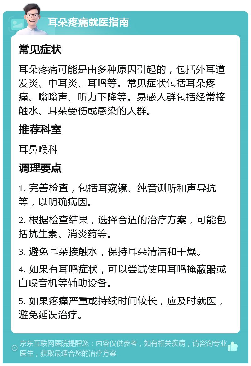 耳朵疼痛就医指南 常见症状 耳朵疼痛可能是由多种原因引起的，包括外耳道发炎、中耳炎、耳鸣等。常见症状包括耳朵疼痛、嗡嗡声、听力下降等。易感人群包括经常接触水、耳朵受伤或感染的人群。 推荐科室 耳鼻喉科 调理要点 1. 完善检查，包括耳窥镜、纯音测听和声导抗等，以明确病因。 2. 根据检查结果，选择合适的治疗方案，可能包括抗生素、消炎药等。 3. 避免耳朵接触水，保持耳朵清洁和干燥。 4. 如果有耳鸣症状，可以尝试使用耳鸣掩蔽器或白噪音机等辅助设备。 5. 如果疼痛严重或持续时间较长，应及时就医，避免延误治疗。