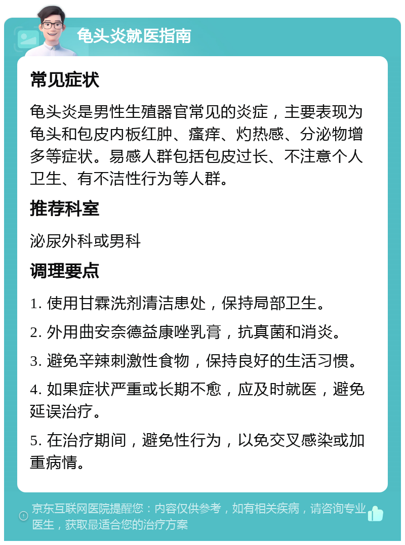 龟头炎就医指南 常见症状 龟头炎是男性生殖器官常见的炎症，主要表现为龟头和包皮内板红肿、瘙痒、灼热感、分泌物增多等症状。易感人群包括包皮过长、不注意个人卫生、有不洁性行为等人群。 推荐科室 泌尿外科或男科 调理要点 1. 使用甘霖洗剂清洁患处，保持局部卫生。 2. 外用曲安奈德益康唑乳膏，抗真菌和消炎。 3. 避免辛辣刺激性食物，保持良好的生活习惯。 4. 如果症状严重或长期不愈，应及时就医，避免延误治疗。 5. 在治疗期间，避免性行为，以免交叉感染或加重病情。