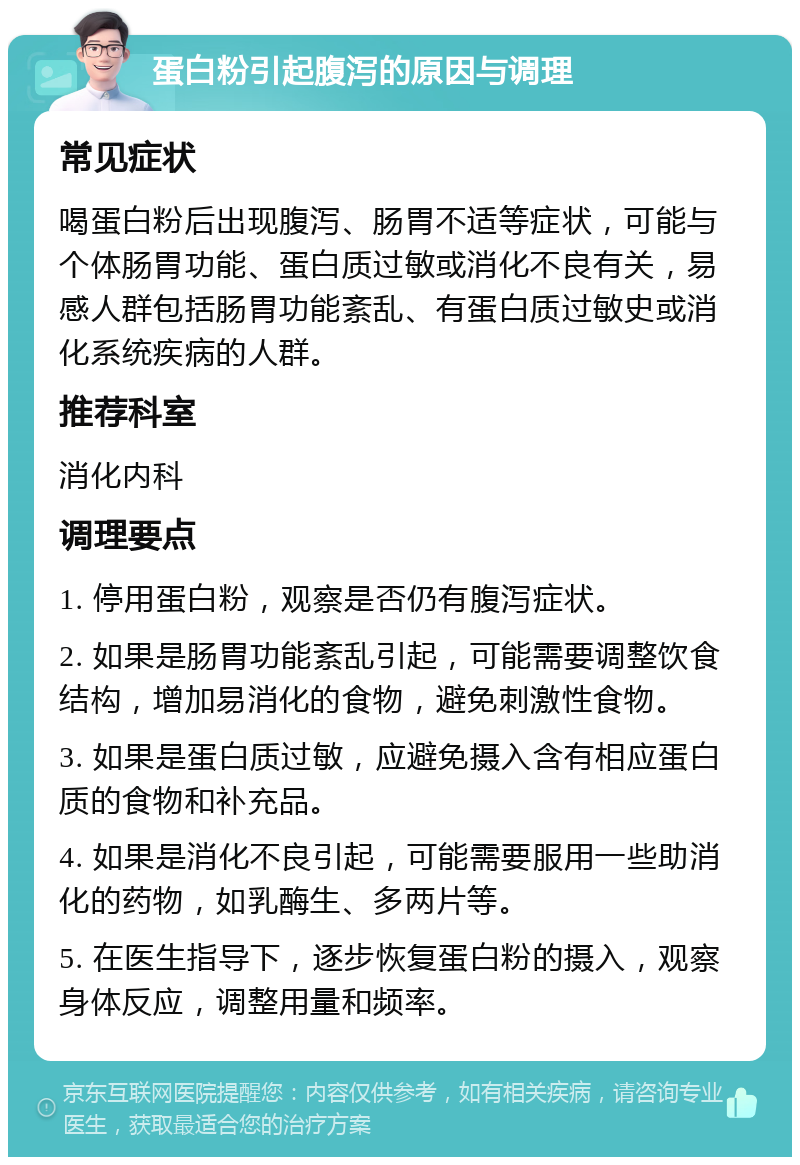 蛋白粉引起腹泻的原因与调理 常见症状 喝蛋白粉后出现腹泻、肠胃不适等症状，可能与个体肠胃功能、蛋白质过敏或消化不良有关，易感人群包括肠胃功能紊乱、有蛋白质过敏史或消化系统疾病的人群。 推荐科室 消化内科 调理要点 1. 停用蛋白粉，观察是否仍有腹泻症状。 2. 如果是肠胃功能紊乱引起，可能需要调整饮食结构，增加易消化的食物，避免刺激性食物。 3. 如果是蛋白质过敏，应避免摄入含有相应蛋白质的食物和补充品。 4. 如果是消化不良引起，可能需要服用一些助消化的药物，如乳酶生、多两片等。 5. 在医生指导下，逐步恢复蛋白粉的摄入，观察身体反应，调整用量和频率。