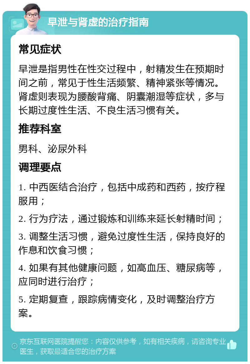 早泄与肾虚的治疗指南 常见症状 早泄是指男性在性交过程中，射精发生在预期时间之前，常见于性生活频繁、精神紧张等情况。肾虚则表现为腰酸背痛、阴囊潮湿等症状，多与长期过度性生活、不良生活习惯有关。 推荐科室 男科、泌尿外科 调理要点 1. 中西医结合治疗，包括中成药和西药，按疗程服用； 2. 行为疗法，通过锻炼和训练来延长射精时间； 3. 调整生活习惯，避免过度性生活，保持良好的作息和饮食习惯； 4. 如果有其他健康问题，如高血压、糖尿病等，应同时进行治疗； 5. 定期复查，跟踪病情变化，及时调整治疗方案。