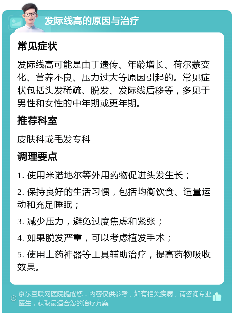 发际线高的原因与治疗 常见症状 发际线高可能是由于遗传、年龄增长、荷尔蒙变化、营养不良、压力过大等原因引起的。常见症状包括头发稀疏、脱发、发际线后移等，多见于男性和女性的中年期或更年期。 推荐科室 皮肤科或毛发专科 调理要点 1. 使用米诺地尔等外用药物促进头发生长； 2. 保持良好的生活习惯，包括均衡饮食、适量运动和充足睡眠； 3. 减少压力，避免过度焦虑和紧张； 4. 如果脱发严重，可以考虑植发手术； 5. 使用上药神器等工具辅助治疗，提高药物吸收效果。