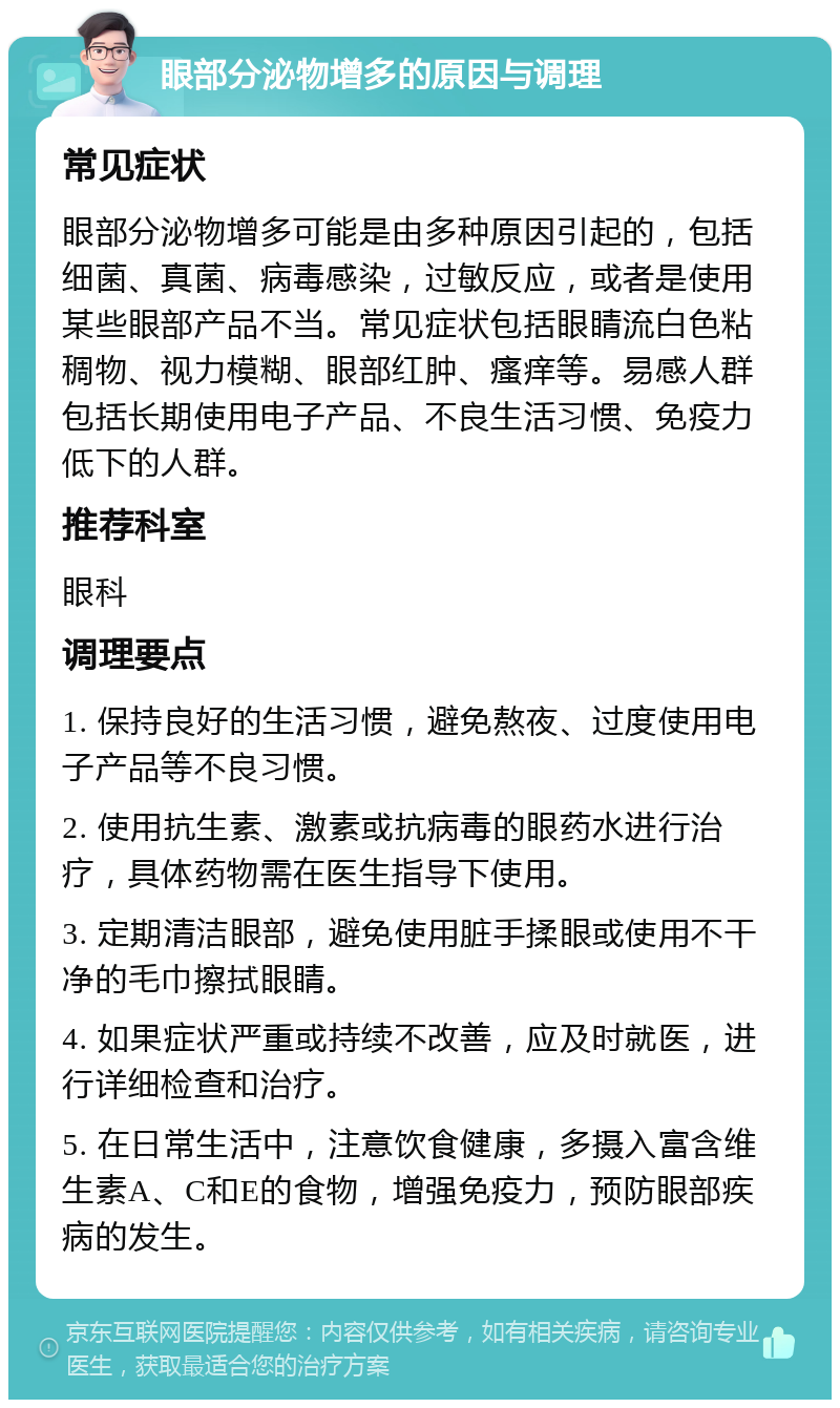 眼部分泌物增多的原因与调理 常见症状 眼部分泌物增多可能是由多种原因引起的，包括细菌、真菌、病毒感染，过敏反应，或者是使用某些眼部产品不当。常见症状包括眼睛流白色粘稠物、视力模糊、眼部红肿、瘙痒等。易感人群包括长期使用电子产品、不良生活习惯、免疫力低下的人群。 推荐科室 眼科 调理要点 1. 保持良好的生活习惯，避免熬夜、过度使用电子产品等不良习惯。 2. 使用抗生素、激素或抗病毒的眼药水进行治疗，具体药物需在医生指导下使用。 3. 定期清洁眼部，避免使用脏手揉眼或使用不干净的毛巾擦拭眼睛。 4. 如果症状严重或持续不改善，应及时就医，进行详细检查和治疗。 5. 在日常生活中，注意饮食健康，多摄入富含维生素A、C和E的食物，增强免疫力，预防眼部疾病的发生。