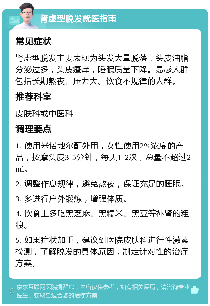 肾虚型脱发就医指南 常见症状 肾虚型脱发主要表现为头发大量脱落，头皮油脂分泌过多，头皮瘙痒，睡眠质量下降。易感人群包括长期熬夜、压力大、饮食不规律的人群。 推荐科室 皮肤科或中医科 调理要点 1. 使用米诺地尔酊外用，女性使用2%浓度的产品，按摩头皮3-5分钟，每天1-2次，总量不超过2ml。 2. 调整作息规律，避免熬夜，保证充足的睡眠。 3. 多进行户外锻炼，增强体质。 4. 饮食上多吃黑芝麻、黑糯米、黑豆等补肾的粗粮。 5. 如果症状加重，建议到医院皮肤科进行性激素检测，了解脱发的具体原因，制定针对性的治疗方案。