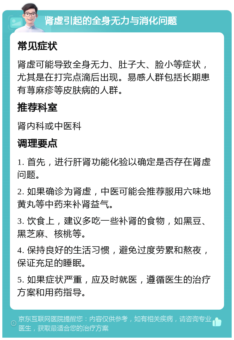 肾虚引起的全身无力与消化问题 常见症状 肾虚可能导致全身无力、肚子大、脸小等症状，尤其是在打完点滴后出现。易感人群包括长期患有荨麻疹等皮肤病的人群。 推荐科室 肾内科或中医科 调理要点 1. 首先，进行肝肾功能化验以确定是否存在肾虚问题。 2. 如果确诊为肾虚，中医可能会推荐服用六味地黄丸等中药来补肾益气。 3. 饮食上，建议多吃一些补肾的食物，如黑豆、黑芝麻、核桃等。 4. 保持良好的生活习惯，避免过度劳累和熬夜，保证充足的睡眠。 5. 如果症状严重，应及时就医，遵循医生的治疗方案和用药指导。