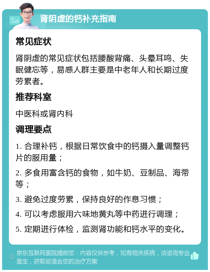 肾阴虚的钙补充指南 常见症状 肾阴虚的常见症状包括腰酸背痛、头晕耳鸣、失眠健忘等，易感人群主要是中老年人和长期过度劳累者。 推荐科室 中医科或肾内科 调理要点 1. 合理补钙，根据日常饮食中的钙摄入量调整钙片的服用量； 2. 多食用富含钙的食物，如牛奶、豆制品、海带等； 3. 避免过度劳累，保持良好的作息习惯； 4. 可以考虑服用六味地黄丸等中药进行调理； 5. 定期进行体检，监测肾功能和钙水平的变化。