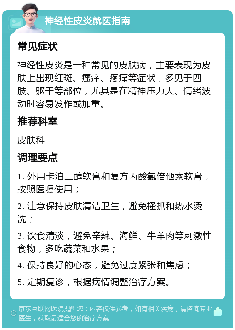 神经性皮炎就医指南 常见症状 神经性皮炎是一种常见的皮肤病，主要表现为皮肤上出现红斑、瘙痒、疼痛等症状，多见于四肢、躯干等部位，尤其是在精神压力大、情绪波动时容易发作或加重。 推荐科室 皮肤科 调理要点 1. 外用卡泊三醇软膏和复方丙酸氯倍他索软膏，按照医嘱使用； 2. 注意保持皮肤清洁卫生，避免搔抓和热水烫洗； 3. 饮食清淡，避免辛辣、海鲜、牛羊肉等刺激性食物，多吃蔬菜和水果； 4. 保持良好的心态，避免过度紧张和焦虑； 5. 定期复诊，根据病情调整治疗方案。