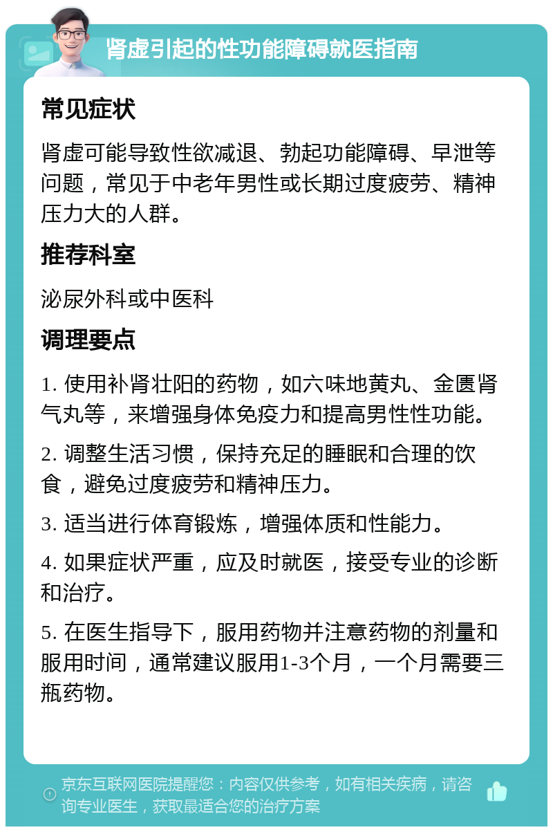 肾虚引起的性功能障碍就医指南 常见症状 肾虚可能导致性欲减退、勃起功能障碍、早泄等问题，常见于中老年男性或长期过度疲劳、精神压力大的人群。 推荐科室 泌尿外科或中医科 调理要点 1. 使用补肾壮阳的药物，如六味地黄丸、金匮肾气丸等，来增强身体免疫力和提高男性性功能。 2. 调整生活习惯，保持充足的睡眠和合理的饮食，避免过度疲劳和精神压力。 3. 适当进行体育锻炼，增强体质和性能力。 4. 如果症状严重，应及时就医，接受专业的诊断和治疗。 5. 在医生指导下，服用药物并注意药物的剂量和服用时间，通常建议服用1-3个月，一个月需要三瓶药物。