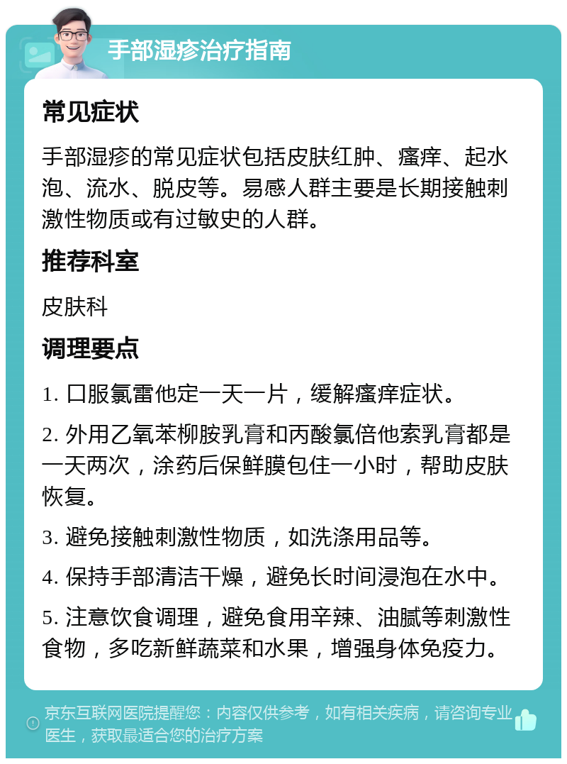 手部湿疹治疗指南 常见症状 手部湿疹的常见症状包括皮肤红肿、瘙痒、起水泡、流水、脱皮等。易感人群主要是长期接触刺激性物质或有过敏史的人群。 推荐科室 皮肤科 调理要点 1. 口服氯雷他定一天一片，缓解瘙痒症状。 2. 外用乙氧苯柳胺乳膏和丙酸氯倍他索乳膏都是一天两次，涂药后保鲜膜包住一小时，帮助皮肤恢复。 3. 避免接触刺激性物质，如洗涤用品等。 4. 保持手部清洁干燥，避免长时间浸泡在水中。 5. 注意饮食调理，避免食用辛辣、油腻等刺激性食物，多吃新鲜蔬菜和水果，增强身体免疫力。