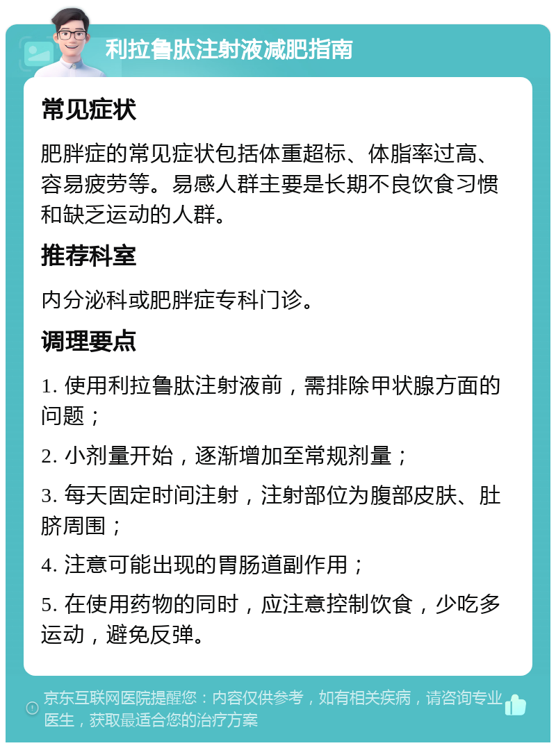 利拉鲁肽注射液减肥指南 常见症状 肥胖症的常见症状包括体重超标、体脂率过高、容易疲劳等。易感人群主要是长期不良饮食习惯和缺乏运动的人群。 推荐科室 内分泌科或肥胖症专科门诊。 调理要点 1. 使用利拉鲁肽注射液前，需排除甲状腺方面的问题； 2. 小剂量开始，逐渐增加至常规剂量； 3. 每天固定时间注射，注射部位为腹部皮肤、肚脐周围； 4. 注意可能出现的胃肠道副作用； 5. 在使用药物的同时，应注意控制饮食，少吃多运动，避免反弹。