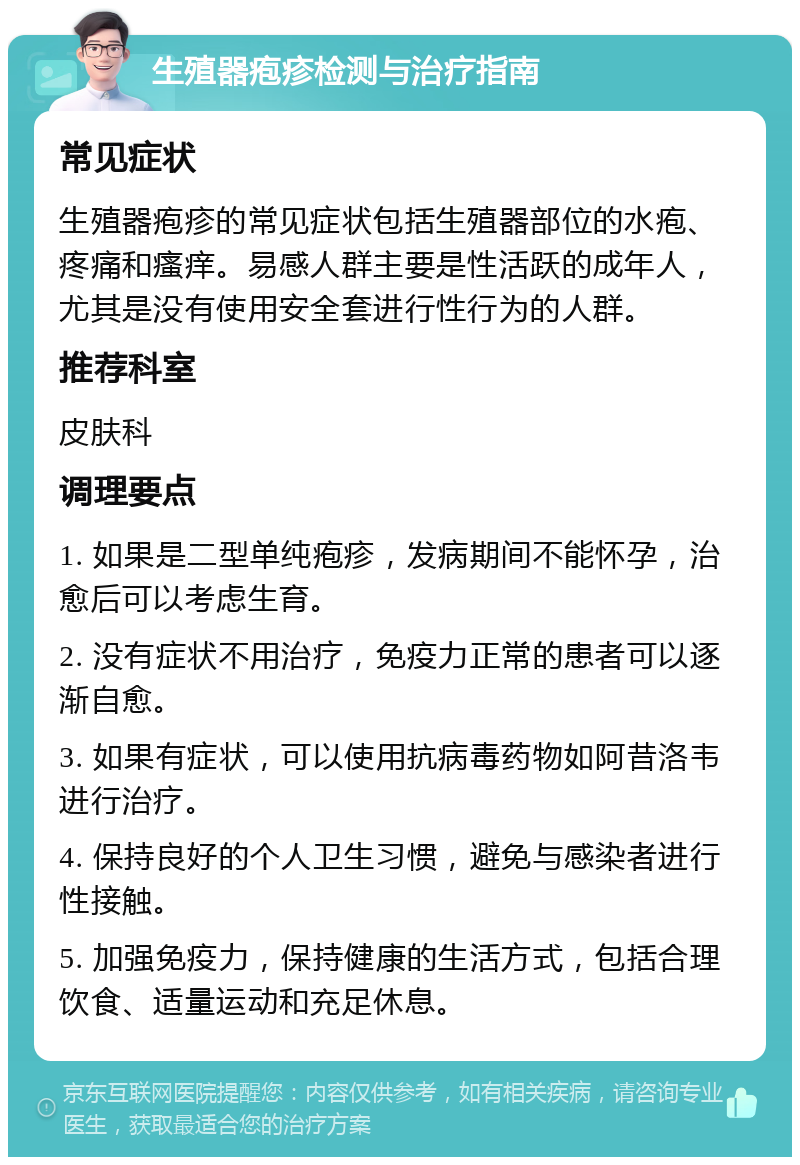 生殖器疱疹检测与治疗指南 常见症状 生殖器疱疹的常见症状包括生殖器部位的水疱、疼痛和瘙痒。易感人群主要是性活跃的成年人，尤其是没有使用安全套进行性行为的人群。 推荐科室 皮肤科 调理要点 1. 如果是二型单纯疱疹，发病期间不能怀孕，治愈后可以考虑生育。 2. 没有症状不用治疗，免疫力正常的患者可以逐渐自愈。 3. 如果有症状，可以使用抗病毒药物如阿昔洛韦进行治疗。 4. 保持良好的个人卫生习惯，避免与感染者进行性接触。 5. 加强免疫力，保持健康的生活方式，包括合理饮食、适量运动和充足休息。