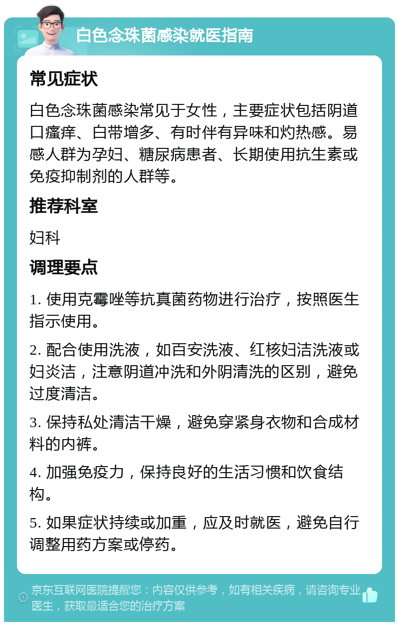 白色念珠菌感染就医指南 常见症状 白色念珠菌感染常见于女性，主要症状包括阴道口瘙痒、白带增多、有时伴有异味和灼热感。易感人群为孕妇、糖尿病患者、长期使用抗生素或免疫抑制剂的人群等。 推荐科室 妇科 调理要点 1. 使用克霉唑等抗真菌药物进行治疗，按照医生指示使用。 2. 配合使用洗液，如百安洗液、红核妇洁洗液或妇炎洁，注意阴道冲洗和外阴清洗的区别，避免过度清洁。 3. 保持私处清洁干燥，避免穿紧身衣物和合成材料的内裤。 4. 加强免疫力，保持良好的生活习惯和饮食结构。 5. 如果症状持续或加重，应及时就医，避免自行调整用药方案或停药。