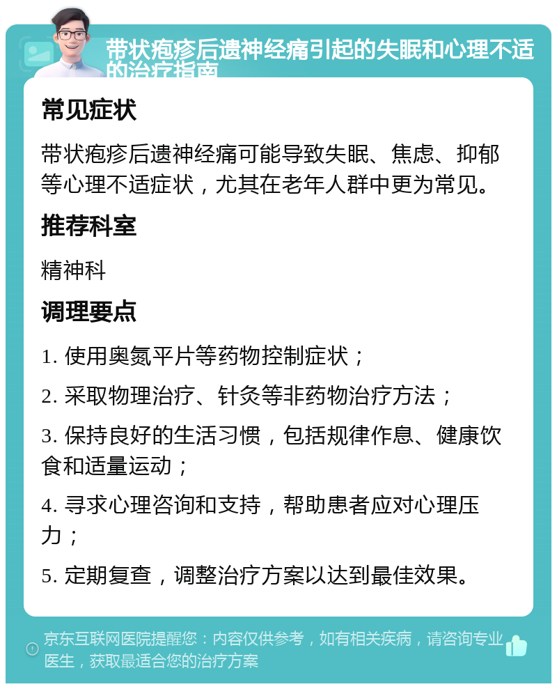 带状疱疹后遗神经痛引起的失眠和心理不适的治疗指南 常见症状 带状疱疹后遗神经痛可能导致失眠、焦虑、抑郁等心理不适症状，尤其在老年人群中更为常见。 推荐科室 精神科 调理要点 1. 使用奥氮平片等药物控制症状； 2. 采取物理治疗、针灸等非药物治疗方法； 3. 保持良好的生活习惯，包括规律作息、健康饮食和适量运动； 4. 寻求心理咨询和支持，帮助患者应对心理压力； 5. 定期复查，调整治疗方案以达到最佳效果。