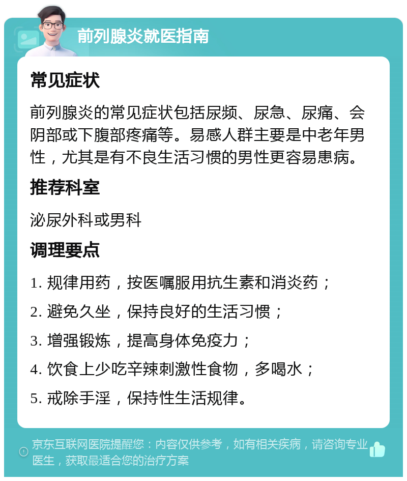 前列腺炎就医指南 常见症状 前列腺炎的常见症状包括尿频、尿急、尿痛、会阴部或下腹部疼痛等。易感人群主要是中老年男性，尤其是有不良生活习惯的男性更容易患病。 推荐科室 泌尿外科或男科 调理要点 1. 规律用药，按医嘱服用抗生素和消炎药； 2. 避免久坐，保持良好的生活习惯； 3. 增强锻炼，提高身体免疫力； 4. 饮食上少吃辛辣刺激性食物，多喝水； 5. 戒除手淫，保持性生活规律。