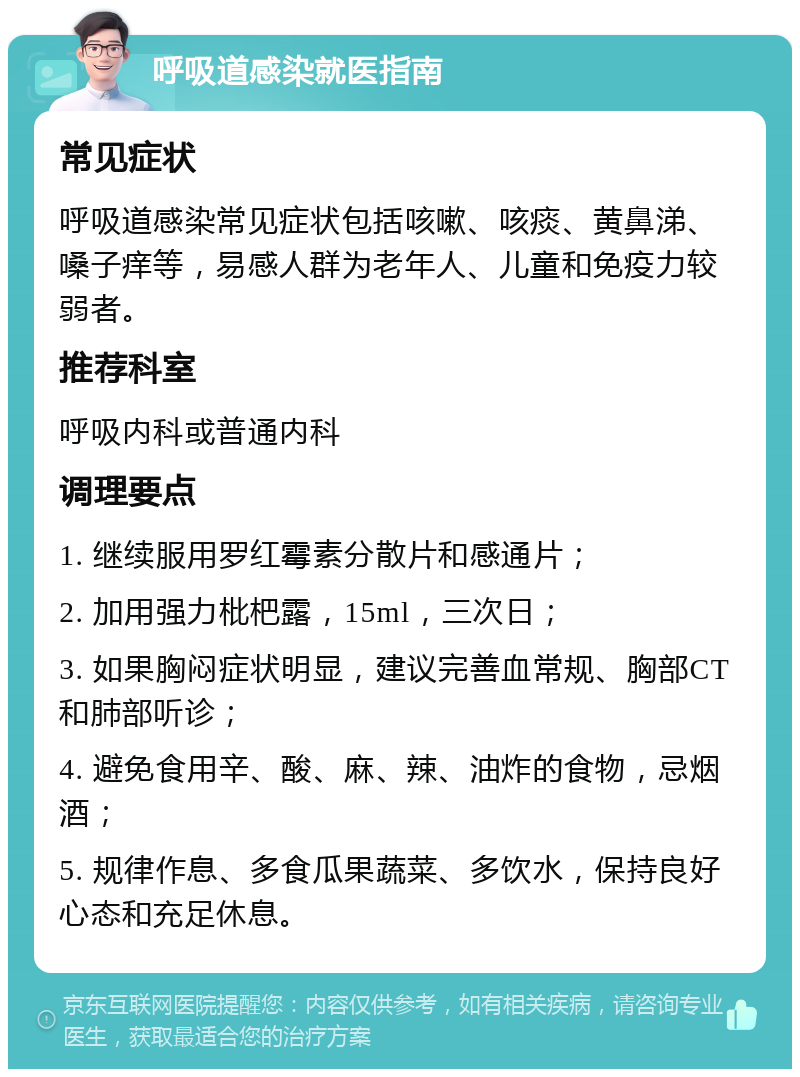 呼吸道感染就医指南 常见症状 呼吸道感染常见症状包括咳嗽、咳痰、黄鼻涕、嗓子痒等，易感人群为老年人、儿童和免疫力较弱者。 推荐科室 呼吸内科或普通内科 调理要点 1. 继续服用罗红霉素分散片和感通片； 2. 加用强力枇杷露，15ml，三次日； 3. 如果胸闷症状明显，建议完善血常规、胸部CT和肺部听诊； 4. 避免食用辛、酸、麻、辣、油炸的食物，忌烟酒； 5. 规律作息、多食瓜果蔬菜、多饮水，保持良好心态和充足休息。