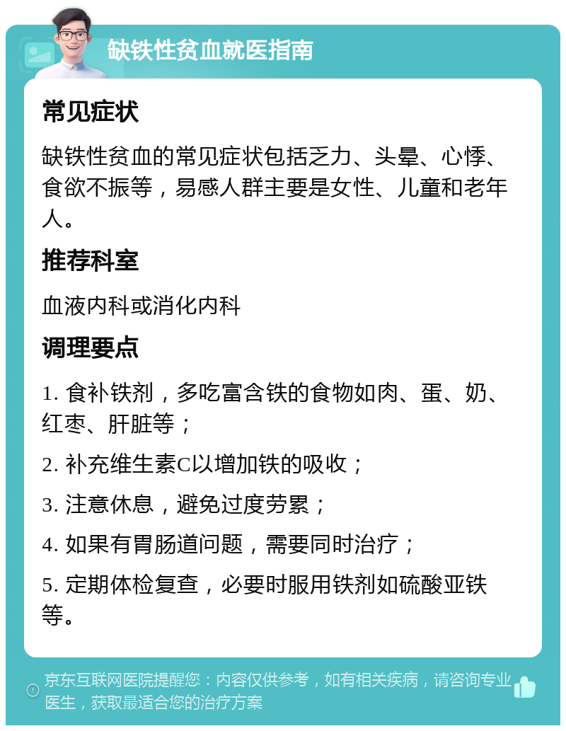 缺铁性贫血就医指南 常见症状 缺铁性贫血的常见症状包括乏力、头晕、心悸、食欲不振等，易感人群主要是女性、儿童和老年人。 推荐科室 血液内科或消化内科 调理要点 1. 食补铁剂，多吃富含铁的食物如肉、蛋、奶、红枣、肝脏等； 2. 补充维生素C以增加铁的吸收； 3. 注意休息，避免过度劳累； 4. 如果有胃肠道问题，需要同时治疗； 5. 定期体检复查，必要时服用铁剂如硫酸亚铁等。