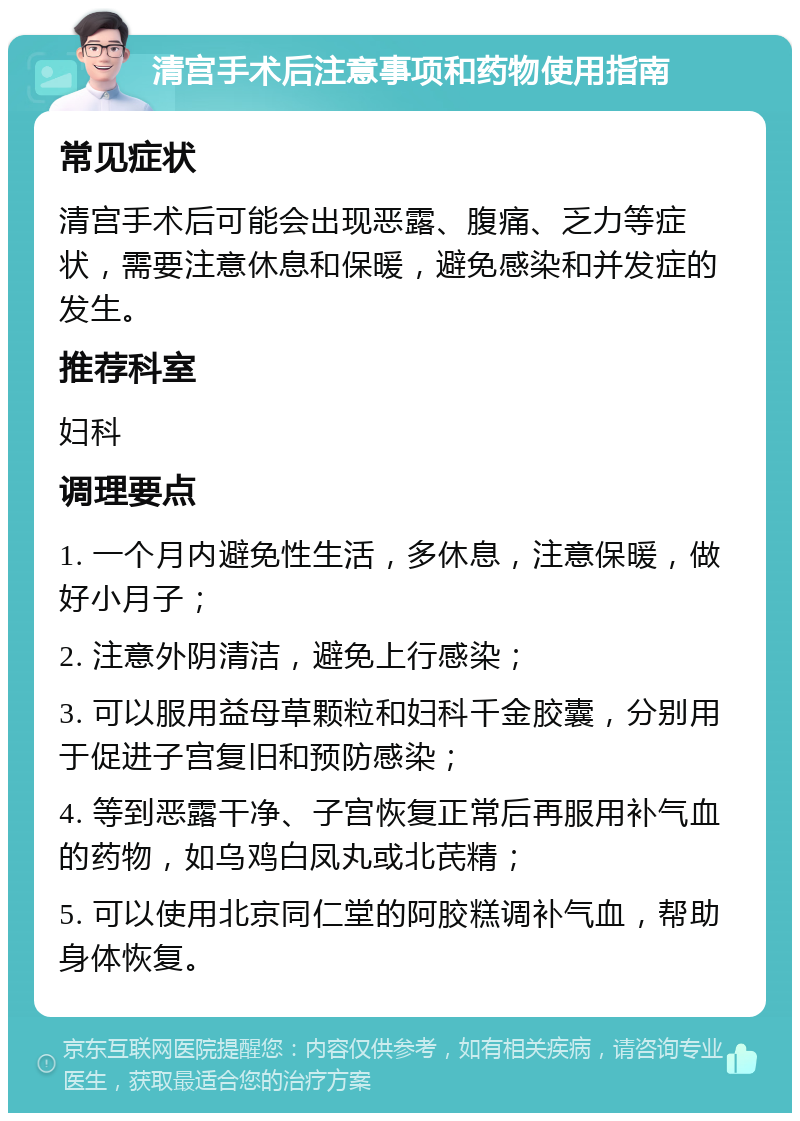 清宫手术后注意事项和药物使用指南 常见症状 清宫手术后可能会出现恶露、腹痛、乏力等症状，需要注意休息和保暖，避免感染和并发症的发生。 推荐科室 妇科 调理要点 1. 一个月内避免性生活，多休息，注意保暖，做好小月子； 2. 注意外阴清洁，避免上行感染； 3. 可以服用益母草颗粒和妇科千金胶囊，分别用于促进子宫复旧和预防感染； 4. 等到恶露干净、子宫恢复正常后再服用补气血的药物，如乌鸡白凤丸或北芪精； 5. 可以使用北京同仁堂的阿胶糕调补气血，帮助身体恢复。