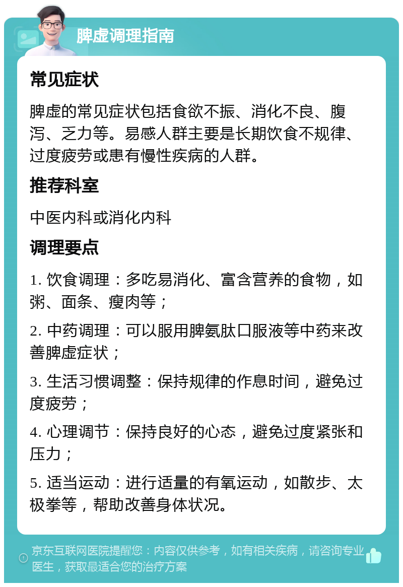 脾虚调理指南 常见症状 脾虚的常见症状包括食欲不振、消化不良、腹泻、乏力等。易感人群主要是长期饮食不规律、过度疲劳或患有慢性疾病的人群。 推荐科室 中医内科或消化内科 调理要点 1. 饮食调理：多吃易消化、富含营养的食物，如粥、面条、瘦肉等； 2. 中药调理：可以服用脾氨肽口服液等中药来改善脾虚症状； 3. 生活习惯调整：保持规律的作息时间，避免过度疲劳； 4. 心理调节：保持良好的心态，避免过度紧张和压力； 5. 适当运动：进行适量的有氧运动，如散步、太极拳等，帮助改善身体状况。