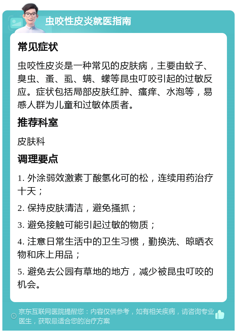 虫咬性皮炎就医指南 常见症状 虫咬性皮炎是一种常见的皮肤病，主要由蚊子、臭虫、蚤、虱、螨、蠓等昆虫叮咬引起的过敏反应。症状包括局部皮肤红肿、瘙痒、水泡等，易感人群为儿童和过敏体质者。 推荐科室 皮肤科 调理要点 1. 外涂弱效激素丁酸氢化可的松，连续用药治疗十天； 2. 保持皮肤清洁，避免搔抓； 3. 避免接触可能引起过敏的物质； 4. 注意日常生活中的卫生习惯，勤换洗、晾晒衣物和床上用品； 5. 避免去公园有草地的地方，减少被昆虫叮咬的机会。