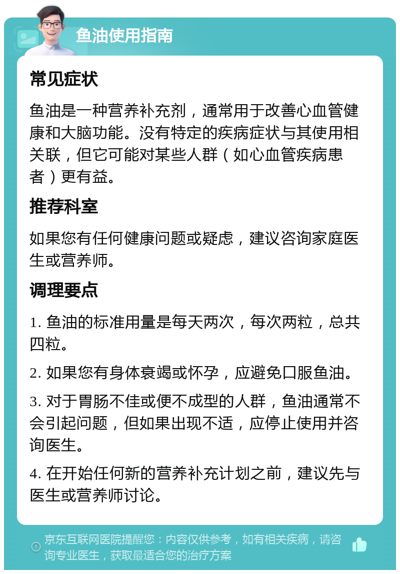 鱼油使用指南 常见症状 鱼油是一种营养补充剂，通常用于改善心血管健康和大脑功能。没有特定的疾病症状与其使用相关联，但它可能对某些人群（如心血管疾病患者）更有益。 推荐科室 如果您有任何健康问题或疑虑，建议咨询家庭医生或营养师。 调理要点 1. 鱼油的标准用量是每天两次，每次两粒，总共四粒。 2. 如果您有身体衰竭或怀孕，应避免口服鱼油。 3. 对于胃肠不佳或便不成型的人群，鱼油通常不会引起问题，但如果出现不适，应停止使用并咨询医生。 4. 在开始任何新的营养补充计划之前，建议先与医生或营养师讨论。