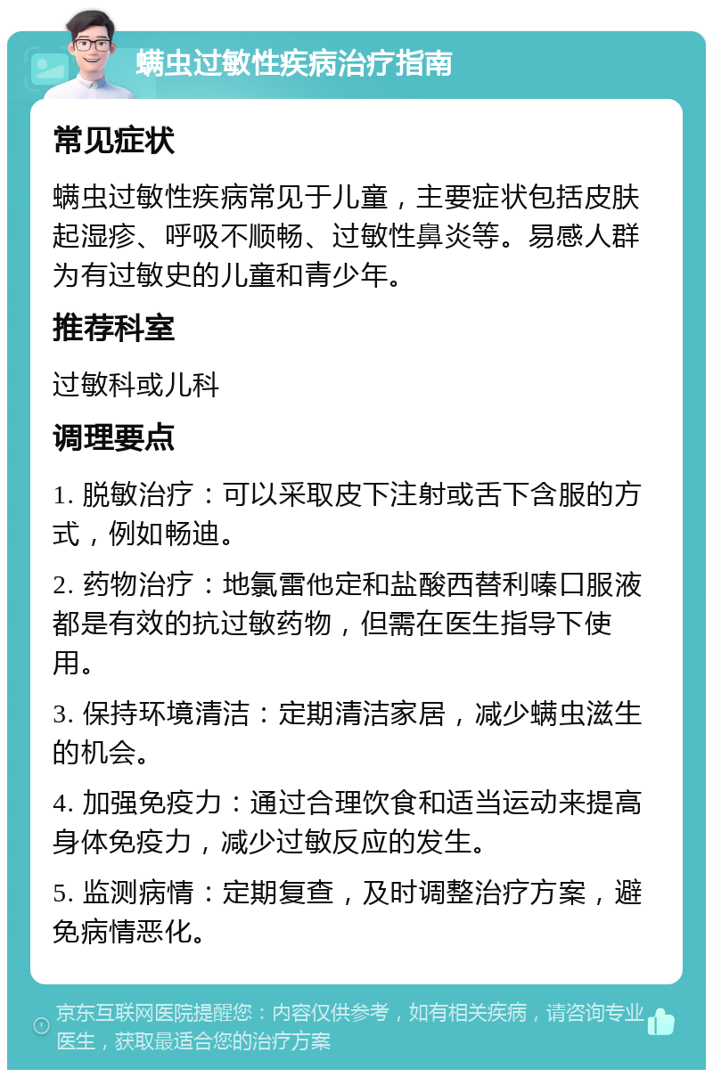 螨虫过敏性疾病治疗指南 常见症状 螨虫过敏性疾病常见于儿童，主要症状包括皮肤起湿疹、呼吸不顺畅、过敏性鼻炎等。易感人群为有过敏史的儿童和青少年。 推荐科室 过敏科或儿科 调理要点 1. 脱敏治疗：可以采取皮下注射或舌下含服的方式，例如畅迪。 2. 药物治疗：地氯雷他定和盐酸西替利嗪口服液都是有效的抗过敏药物，但需在医生指导下使用。 3. 保持环境清洁：定期清洁家居，减少螨虫滋生的机会。 4. 加强免疫力：通过合理饮食和适当运动来提高身体免疫力，减少过敏反应的发生。 5. 监测病情：定期复查，及时调整治疗方案，避免病情恶化。