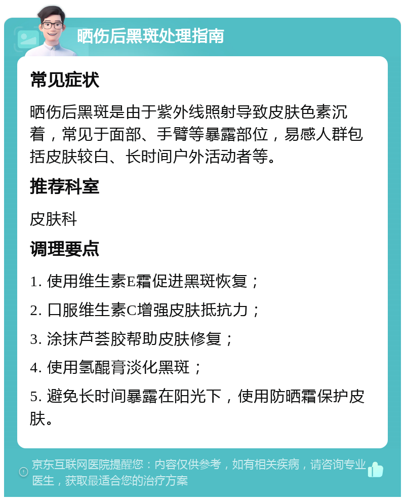 晒伤后黑斑处理指南 常见症状 晒伤后黑斑是由于紫外线照射导致皮肤色素沉着，常见于面部、手臂等暴露部位，易感人群包括皮肤较白、长时间户外活动者等。 推荐科室 皮肤科 调理要点 1. 使用维生素E霜促进黑斑恢复； 2. 口服维生素C增强皮肤抵抗力； 3. 涂抹芦荟胶帮助皮肤修复； 4. 使用氢醌膏淡化黑斑； 5. 避免长时间暴露在阳光下，使用防晒霜保护皮肤。