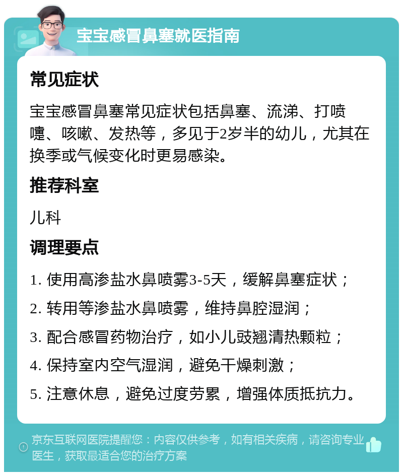 宝宝感冒鼻塞就医指南 常见症状 宝宝感冒鼻塞常见症状包括鼻塞、流涕、打喷嚏、咳嗽、发热等，多见于2岁半的幼儿，尤其在换季或气候变化时更易感染。 推荐科室 儿科 调理要点 1. 使用高渗盐水鼻喷雾3-5天，缓解鼻塞症状； 2. 转用等渗盐水鼻喷雾，维持鼻腔湿润； 3. 配合感冒药物治疗，如小儿豉翘清热颗粒； 4. 保持室内空气湿润，避免干燥刺激； 5. 注意休息，避免过度劳累，增强体质抵抗力。