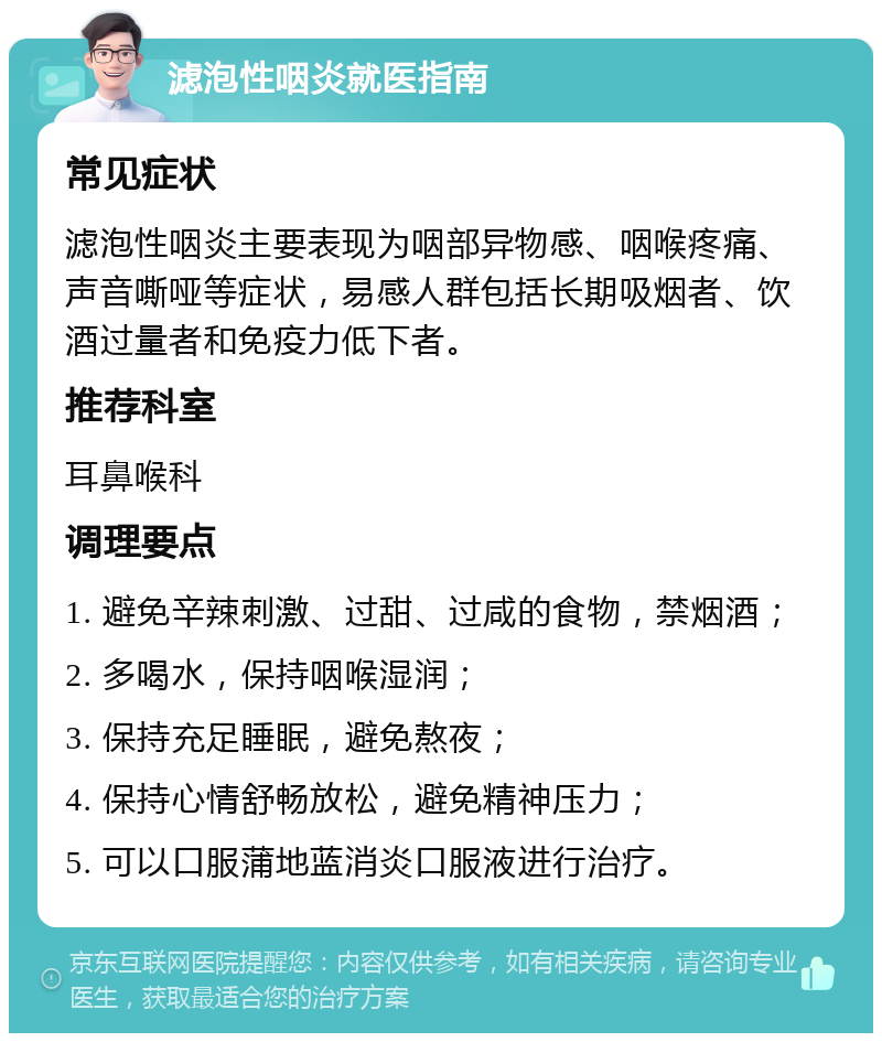 滤泡性咽炎就医指南 常见症状 滤泡性咽炎主要表现为咽部异物感、咽喉疼痛、声音嘶哑等症状，易感人群包括长期吸烟者、饮酒过量者和免疫力低下者。 推荐科室 耳鼻喉科 调理要点 1. 避免辛辣刺激、过甜、过咸的食物，禁烟酒； 2. 多喝水，保持咽喉湿润； 3. 保持充足睡眠，避免熬夜； 4. 保持心情舒畅放松，避免精神压力； 5. 可以口服蒲地蓝消炎口服液进行治疗。