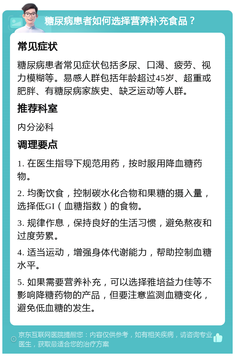 糖尿病患者如何选择营养补充食品？ 常见症状 糖尿病患者常见症状包括多尿、口渴、疲劳、视力模糊等。易感人群包括年龄超过45岁、超重或肥胖、有糖尿病家族史、缺乏运动等人群。 推荐科室 内分泌科 调理要点 1. 在医生指导下规范用药，按时服用降血糖药物。 2. 均衡饮食，控制碳水化合物和果糖的摄入量，选择低GI（血糖指数）的食物。 3. 规律作息，保持良好的生活习惯，避免熬夜和过度劳累。 4. 适当运动，增强身体代谢能力，帮助控制血糖水平。 5. 如果需要营养补充，可以选择雅培益力佳等不影响降糖药物的产品，但要注意监测血糖变化，避免低血糖的发生。