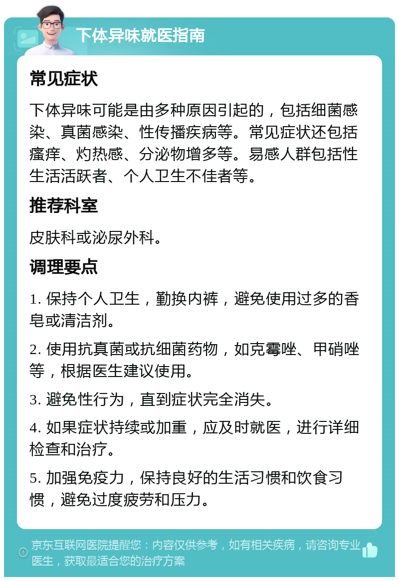 下体异味就医指南 常见症状 下体异味可能是由多种原因引起的，包括细菌感染、真菌感染、性传播疾病等。常见症状还包括瘙痒、灼热感、分泌物增多等。易感人群包括性生活活跃者、个人卫生不佳者等。 推荐科室 皮肤科或泌尿外科。 调理要点 1. 保持个人卫生，勤换内裤，避免使用过多的香皂或清洁剂。 2. 使用抗真菌或抗细菌药物，如克霉唑、甲硝唑等，根据医生建议使用。 3. 避免性行为，直到症状完全消失。 4. 如果症状持续或加重，应及时就医，进行详细检查和治疗。 5. 加强免疫力，保持良好的生活习惯和饮食习惯，避免过度疲劳和压力。