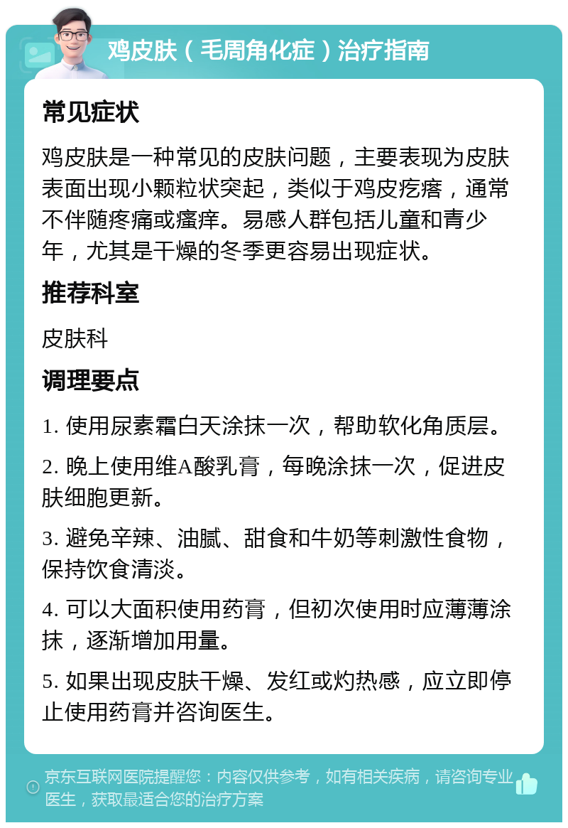 鸡皮肤（毛周角化症）治疗指南 常见症状 鸡皮肤是一种常见的皮肤问题，主要表现为皮肤表面出现小颗粒状突起，类似于鸡皮疙瘩，通常不伴随疼痛或瘙痒。易感人群包括儿童和青少年，尤其是干燥的冬季更容易出现症状。 推荐科室 皮肤科 调理要点 1. 使用尿素霜白天涂抹一次，帮助软化角质层。 2. 晚上使用维A酸乳膏，每晚涂抹一次，促进皮肤细胞更新。 3. 避免辛辣、油腻、甜食和牛奶等刺激性食物，保持饮食清淡。 4. 可以大面积使用药膏，但初次使用时应薄薄涂抹，逐渐增加用量。 5. 如果出现皮肤干燥、发红或灼热感，应立即停止使用药膏并咨询医生。