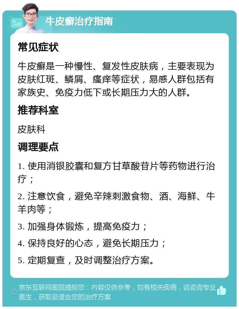 牛皮癣治疗指南 常见症状 牛皮癣是一种慢性、复发性皮肤病，主要表现为皮肤红斑、鳞屑、瘙痒等症状，易感人群包括有家族史、免疫力低下或长期压力大的人群。 推荐科室 皮肤科 调理要点 1. 使用消银胶囊和复方甘草酸苷片等药物进行治疗； 2. 注意饮食，避免辛辣刺激食物、酒、海鲜、牛羊肉等； 3. 加强身体锻炼，提高免疫力； 4. 保持良好的心态，避免长期压力； 5. 定期复查，及时调整治疗方案。