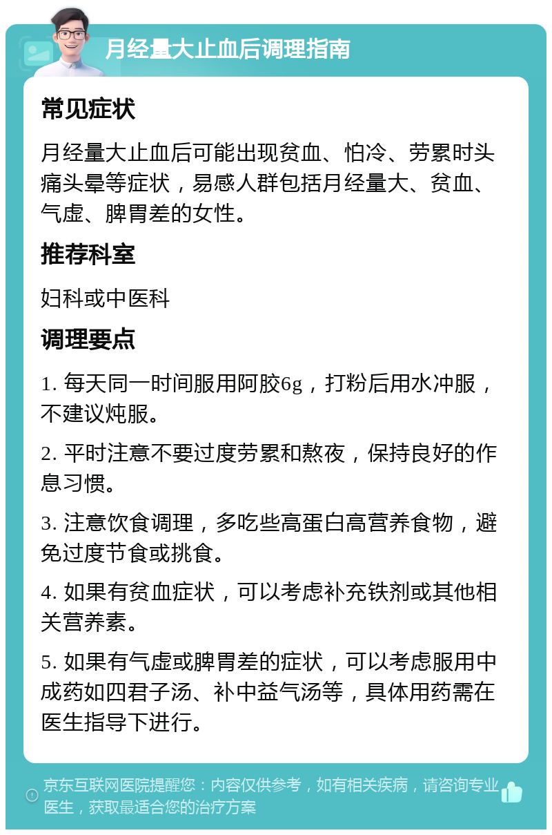 月经量大止血后调理指南 常见症状 月经量大止血后可能出现贫血、怕冷、劳累时头痛头晕等症状，易感人群包括月经量大、贫血、气虚、脾胃差的女性。 推荐科室 妇科或中医科 调理要点 1. 每天同一时间服用阿胶6g，打粉后用水冲服，不建议炖服。 2. 平时注意不要过度劳累和熬夜，保持良好的作息习惯。 3. 注意饮食调理，多吃些高蛋白高营养食物，避免过度节食或挑食。 4. 如果有贫血症状，可以考虑补充铁剂或其他相关营养素。 5. 如果有气虚或脾胃差的症状，可以考虑服用中成药如四君子汤、补中益气汤等，具体用药需在医生指导下进行。