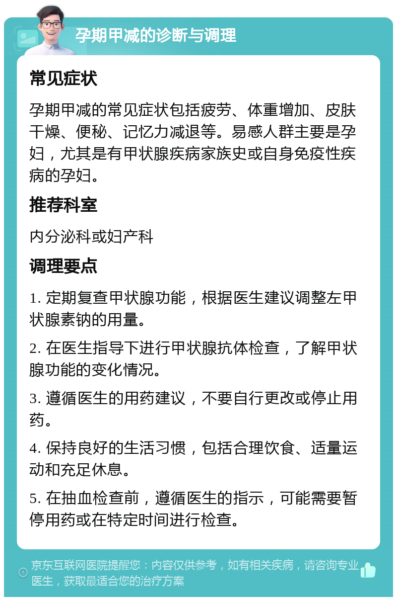 孕期甲减的诊断与调理 常见症状 孕期甲减的常见症状包括疲劳、体重增加、皮肤干燥、便秘、记忆力减退等。易感人群主要是孕妇，尤其是有甲状腺疾病家族史或自身免疫性疾病的孕妇。 推荐科室 内分泌科或妇产科 调理要点 1. 定期复查甲状腺功能，根据医生建议调整左甲状腺素钠的用量。 2. 在医生指导下进行甲状腺抗体检查，了解甲状腺功能的变化情况。 3. 遵循医生的用药建议，不要自行更改或停止用药。 4. 保持良好的生活习惯，包括合理饮食、适量运动和充足休息。 5. 在抽血检查前，遵循医生的指示，可能需要暂停用药或在特定时间进行检查。