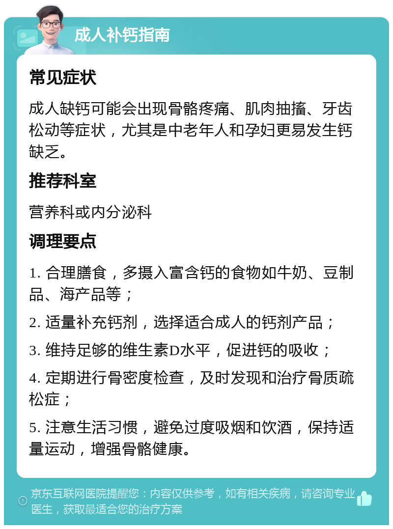 成人补钙指南 常见症状 成人缺钙可能会出现骨骼疼痛、肌肉抽搐、牙齿松动等症状，尤其是中老年人和孕妇更易发生钙缺乏。 推荐科室 营养科或内分泌科 调理要点 1. 合理膳食，多摄入富含钙的食物如牛奶、豆制品、海产品等； 2. 适量补充钙剂，选择适合成人的钙剂产品； 3. 维持足够的维生素D水平，促进钙的吸收； 4. 定期进行骨密度检查，及时发现和治疗骨质疏松症； 5. 注意生活习惯，避免过度吸烟和饮酒，保持适量运动，增强骨骼健康。