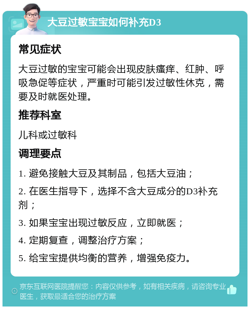 大豆过敏宝宝如何补充D3 常见症状 大豆过敏的宝宝可能会出现皮肤瘙痒、红肿、呼吸急促等症状，严重时可能引发过敏性休克，需要及时就医处理。 推荐科室 儿科或过敏科 调理要点 1. 避免接触大豆及其制品，包括大豆油； 2. 在医生指导下，选择不含大豆成分的D3补充剂； 3. 如果宝宝出现过敏反应，立即就医； 4. 定期复查，调整治疗方案； 5. 给宝宝提供均衡的营养，增强免疫力。