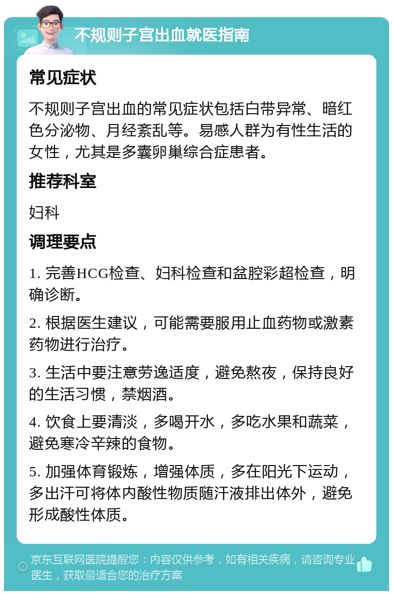 不规则子宫出血就医指南 常见症状 不规则子宫出血的常见症状包括白带异常、暗红色分泌物、月经紊乱等。易感人群为有性生活的女性，尤其是多囊卵巢综合症患者。 推荐科室 妇科 调理要点 1. 完善HCG检查、妇科检查和盆腔彩超检查，明确诊断。 2. 根据医生建议，可能需要服用止血药物或激素药物进行治疗。 3. 生活中要注意劳逸适度，避免熬夜，保持良好的生活习惯，禁烟酒。 4. 饮食上要清淡，多喝开水，多吃水果和蔬菜，避免寒冷辛辣的食物。 5. 加强体育锻炼，增强体质，多在阳光下运动，多出汗可将体内酸性物质随汗液排出体外，避免形成酸性体质。