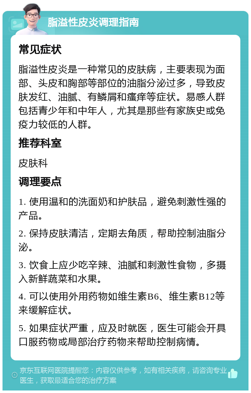 脂溢性皮炎调理指南 常见症状 脂溢性皮炎是一种常见的皮肤病，主要表现为面部、头皮和胸部等部位的油脂分泌过多，导致皮肤发红、油腻、有鳞屑和瘙痒等症状。易感人群包括青少年和中年人，尤其是那些有家族史或免疫力较低的人群。 推荐科室 皮肤科 调理要点 1. 使用温和的洗面奶和护肤品，避免刺激性强的产品。 2. 保持皮肤清洁，定期去角质，帮助控制油脂分泌。 3. 饮食上应少吃辛辣、油腻和刺激性食物，多摄入新鲜蔬菜和水果。 4. 可以使用外用药物如维生素B6、维生素B12等来缓解症状。 5. 如果症状严重，应及时就医，医生可能会开具口服药物或局部治疗药物来帮助控制病情。