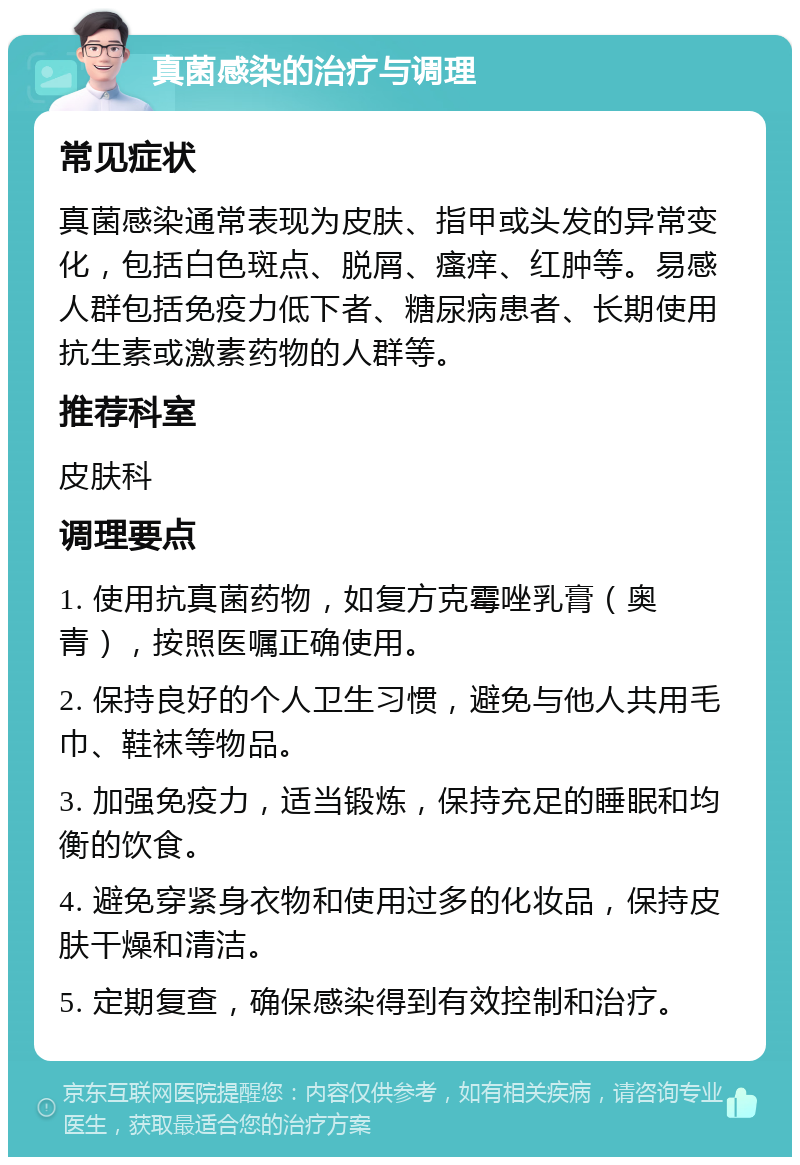 真菌感染的治疗与调理 常见症状 真菌感染通常表现为皮肤、指甲或头发的异常变化，包括白色斑点、脱屑、瘙痒、红肿等。易感人群包括免疫力低下者、糖尿病患者、长期使用抗生素或激素药物的人群等。 推荐科室 皮肤科 调理要点 1. 使用抗真菌药物，如复方克霉唑乳膏（奥青），按照医嘱正确使用。 2. 保持良好的个人卫生习惯，避免与他人共用毛巾、鞋袜等物品。 3. 加强免疫力，适当锻炼，保持充足的睡眠和均衡的饮食。 4. 避免穿紧身衣物和使用过多的化妆品，保持皮肤干燥和清洁。 5. 定期复查，确保感染得到有效控制和治疗。