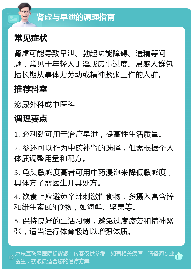 肾虚与早泄的调理指南 常见症状 肾虚可能导致早泄、勃起功能障碍、遗精等问题，常见于年轻人手淫或房事过度。易感人群包括长期从事体力劳动或精神紧张工作的人群。 推荐科室 泌尿外科或中医科 调理要点 1. 必利劲可用于治疗早泄，提高性生活质量。 2. 参还可以作为中药补肾的选择，但需根据个人体质调整用量和配方。 3. 龟头敏感度高者可用中药浸泡来降低敏感度，具体方子需医生开具处方。 4. 饮食上应避免辛辣刺激性食物，多摄入富含锌和维生素E的食物，如海鲜、坚果等。 5. 保持良好的生活习惯，避免过度疲劳和精神紧张，适当进行体育锻炼以增强体质。