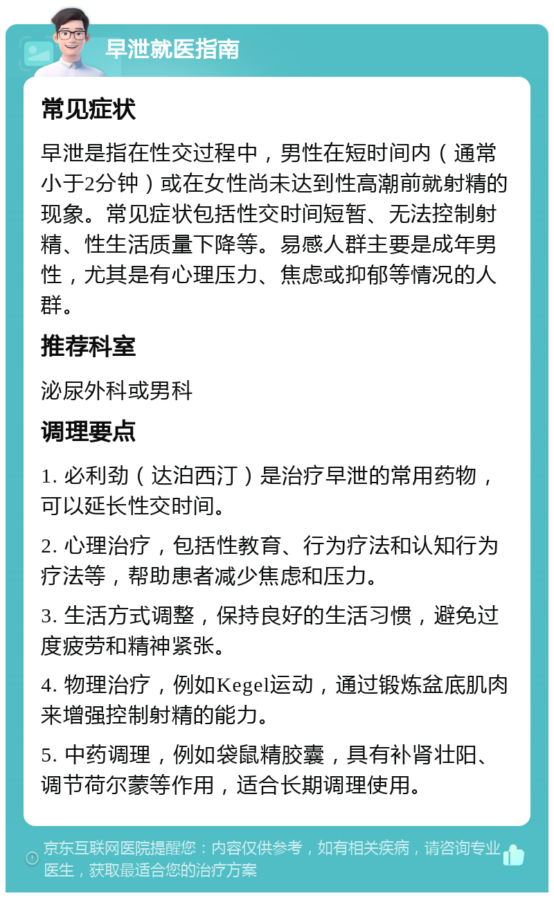 早泄就医指南 常见症状 早泄是指在性交过程中，男性在短时间内（通常小于2分钟）或在女性尚未达到性高潮前就射精的现象。常见症状包括性交时间短暂、无法控制射精、性生活质量下降等。易感人群主要是成年男性，尤其是有心理压力、焦虑或抑郁等情况的人群。 推荐科室 泌尿外科或男科 调理要点 1. 必利劲（达泊西汀）是治疗早泄的常用药物，可以延长性交时间。 2. 心理治疗，包括性教育、行为疗法和认知行为疗法等，帮助患者减少焦虑和压力。 3. 生活方式调整，保持良好的生活习惯，避免过度疲劳和精神紧张。 4. 物理治疗，例如Kegel运动，通过锻炼盆底肌肉来增强控制射精的能力。 5. 中药调理，例如袋鼠精胶囊，具有补肾壮阳、调节荷尔蒙等作用，适合长期调理使用。